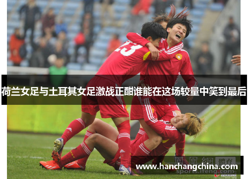 荷兰女足与土耳其女足激战正酣谁能在这场较量中笑到最后